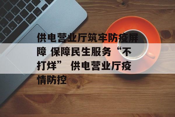 供电营业厅筑牢防疫屏障 保障民生服务“不打烊” 供电营业厅疫情防控